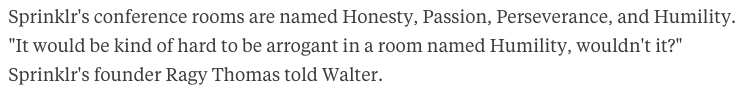 "Sprinklr's conference rooms are named Honesty, Passion, Perseverance, and Humility. 'It would be kind of hard to be arrogant in a room named Humility, wouldn't it?' Sprinklr's founder Ragy Thomas told Walter. "